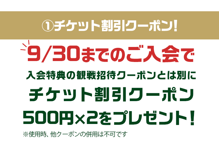 ①チケット割引クーポン！9/30までのご入会で、入会特典の観戦招待クーポンとは別にチケット割引クーポン500円×2をプレゼント！※使用時、他クーポンの併用は不可です