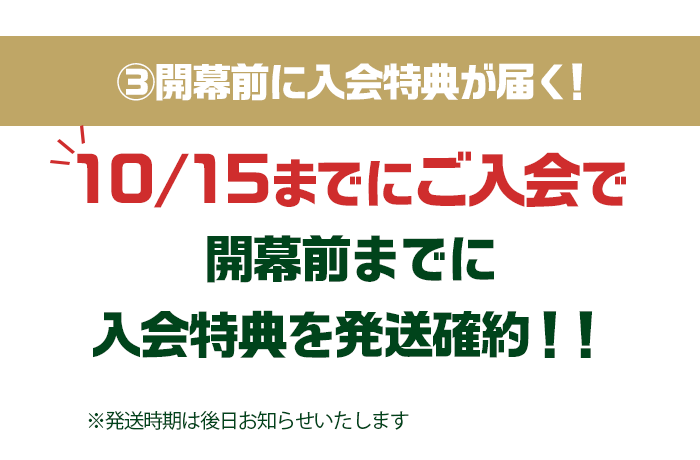 ③開幕前に入会特典が届く！10/15までにご入会で開幕前までに入会特典を発送確約！！※発送時期は後日お知らせいたします