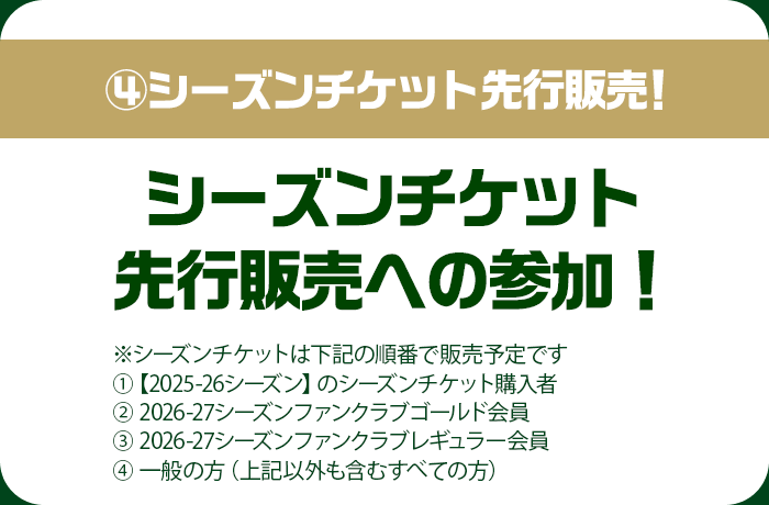 ④シーズンチケット先行販売！シーズンチケット先行販売への参加！※シーズンチケットは下記の順番で販売予定です ①【2025-26シーズン】のシーズンチケット購入者 ②2026-27シーズンファンクラブゴールド会員 ③2026-27シーズンファンクラブレギュラー会員 ④一般の方（上記以外も含むすべての方）